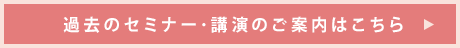過去のセミナー･講演のご案内はこちら